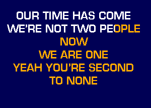 OUR TIME HAS COME
WERE NOT TWO PEOPLE
NOW
WE ARE ONE
YEAH YOU'RE SECOND
T0 NONE