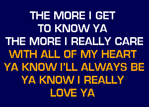 THE MORE I GET
TO KNOW YA
THE MORE I REALLY CARE
INITH ALL OF MY HEART
YA KNOW I'LL ALWAYS BE
YA KNOW I REALLY
LOVE YA