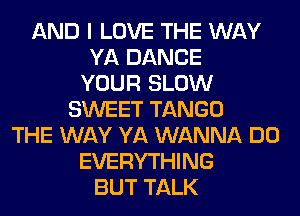 AND I LOVE THE WAY
YA DANCE
YOUR SLOW
SWEET TANGO
THE WAY YA WANNA DO
EVERYTHING
BUT TALK