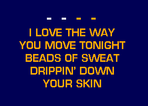I LOVE THE WAY
YOU MOVE TONIGHT
BEADS 0F SWEAT
DRIPPIN' DOWN
YOUR SKIN
