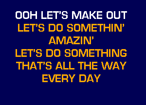 00H LET'S MAKE OUT
LET'S DO SOMETHIN'
AMAZIM
LET'S DO SOMETHING
THAT'S ALL THE WAY
EVERY DAY