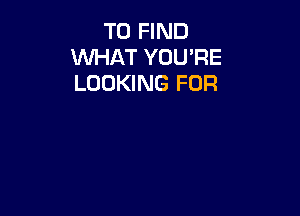 TO FIND
WHAT YOU'RE
LOOKING FOR