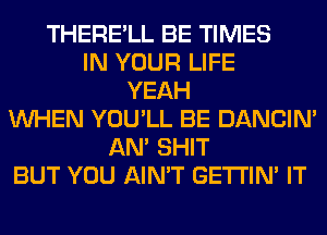 THERE'LL BE TIMES
IN YOUR LIFE
YEAH
WHEN YOU'LL BE DANCIN'
AN' SHIT
BUT YOU AIN'T GETI'IM IT
