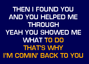 THEN I FOUND YOU
AND YOU HELPED ME
THROUGH
YEAH YOU SHOWED ME
WHAT TO DO
THAT'S WHY
I'M COMIM BACK TO YOU