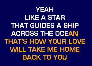 YEAH
LIKE A STAR
THAT GUIDES A SHIP
ACROSS THE OCEAN
THAT'S HOW YOUR LOVE
WILL TAKE ME HOME
BACK TO YOU