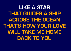 LIKE A STAR
THAT GUIDES A SHIP
ACROSS THE OCEAN
THAT'S HOW YOUR LOVE
WILL TAKE ME HOME
BACK TO YOU