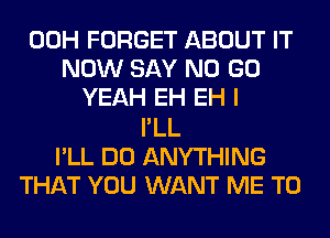 00H FORGET ABOUT IT
NOW SAY NO GO
YEAH EH EH I
I'LL
I'LL DO ANYTHING
THAT YOU WANT ME TO