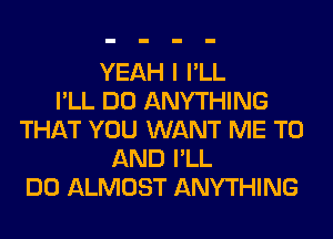 YEAH I I'LL
I'LL DO ANYTHING
THAT YOU WANT ME TO
AND I'LL
DO ALMOST ANYTHING