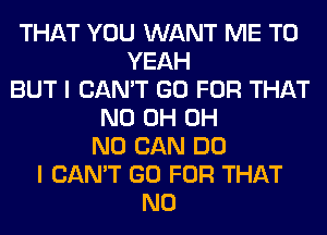 THAT YOU WANT ME TO
YEAH
BUT I CAN'T GO FOR THAT
ND 0H OH
NO CAN DO
I CAN'T GO FOR THAT
NO