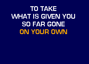 TO TAKE
WHAT IS GIVEN YOU
SO FAR GONE
ON YOUR OWN