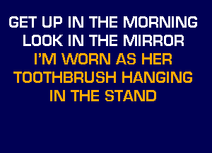 GET UP IN THE MORNING
LOOK IN THE MIRROR
I'M WORN AS HER
TOOTHBRUSH HANGING
IN THE STAND