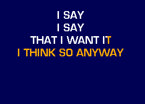 I SAY
I SAY
THAT I WANT IT

I THINK SO ANYWAY