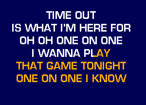 TIME OUT
IS WHAT I'M HERE FOR
0H 0H ONE ON ONE
I WANNA PLAY
THAT GAME TONIGHT
ONE ON ONE I KNOW