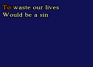 To waste our lives
XVould be a sin