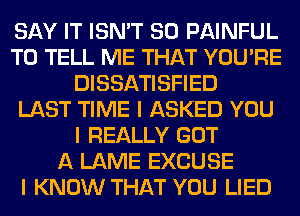 SAY IT ISN'T SO PAINFUL
TO TELL ME THAT YOU'RE
DISSATISFIED
LAST TIME I ASKED YOU
I REALLY GOT
A LAME EXCUSE
I KNOW THAT YOU LIED