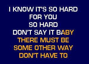 I KNOW ITS SO HARD
FOR YOU
SO HARD
DON'T SAY IT BABY
THERE MUST BE
SOME OTHER WAY
DUMT HAVE TO