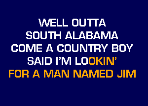 WELL OUTTA
SOUTH ALABAMA
COME A COUNTRY BOY
SAID I'M LOOKIN'
FOR A MAN NAMED JIM