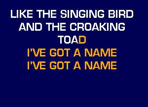 LIKE THE SINGING BIRD
AND THE CROAKING
TOAD
I'VE GOT A NAME
I'VE GOT A NAME