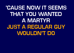 'CAUSE NOW IT SEEMS
THAT YOU WANTED
A MARTYR
JUST A REGULAR GUY
WOULDN'T DO