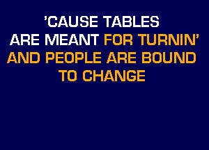 'CAUSE TABLES
ARE MEANT FOR TURNIN'
AND PEOPLE ARE BOUND
TO CHANGE