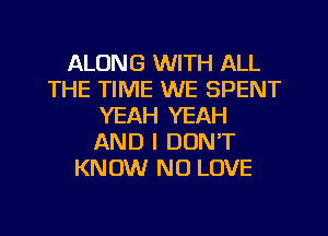 ALONG WITH ALL
THE TIME WE SPENT
YEAH YEAH
AND I DON'T
KNOW N0 LOVE