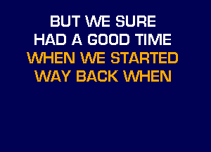 BUT WE SURE
HAD A GOOD TIME
WHEN WE STARTED
WAY BACK WHEN