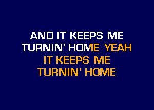 AND IT KEEPS ME
TURNIN' HOME YEAH
IT KEEPS ME
TURNIN' HOME