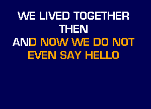WE LIVED TOGETHER
THEN
AND NOW WE DO NOT
EVEN SAY HELLO
