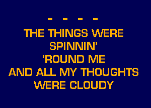 THE THINGS WERE
SPINNIM
'ROUND ME
AND ALL MY THOUGHTS
WERE CLOUDY