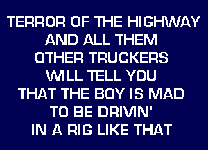 TERROR OF THE HIGHWAY
AND ALL THEM
OTHER TRUCKERS
WILL TELL YOU
THAT THE BOY IS MAD
TO BE DRIVIM
IN A RIG LIKE THAT