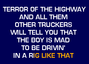 TERROR OF THE HIGHWAY
AND ALL THEM
OTHER TRUCKERS
WILL TELL YOU THAT
THE BOY IS MAD
TO BE DRIVIM
IN A RIG LIKE THAT