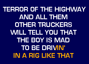 TERROR OF THE HIGHWAY
AND ALL THEM
OTHER TRUCKERS
WILL TELL YOU THAT
THE BOY IS MAD
TO BE DRIVIM
IN A RIG LIKE THAT