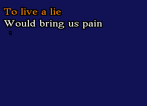 To live a lie
XVould bring us pain