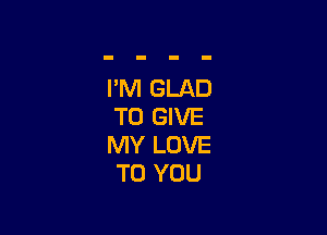 I'M GLAD
TO GIVE

MY LOVE
TO YOU