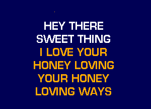 HEY THERE
SWEET THING
I LOVE YOUR

HONEY LOVING
YOUR HONEY
LOVING WAYS