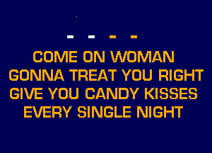 COME ON WOMAN
GONNA TREAT YOU RIGHT
GIVE YOU CANDY KISSES

EVERY SINGLE NIGHT