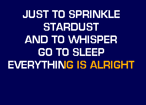 JUST TO SPRINKLE
STARDUST
AND TO VVHISPER
GO TO SLEEP
EVERYTHING IS ALRIGHT