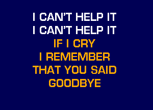 I CAN'T HELP IT
I CAN'T HELP IT
IF I CRY

I REMEMBER
THAT YOU SAID
GOODBYE