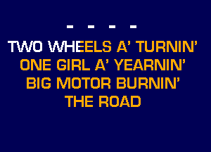 TWO WHEELS A' TURNIN'
ONE GIRL A' YEARNIN'
BIG MOTOR BURNIN'
THE ROAD