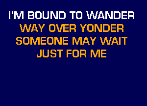 I'M BOUND T0 WANDER
WAY OVER YONDER
SOMEONE MAY WAIT
JUST FOR ME