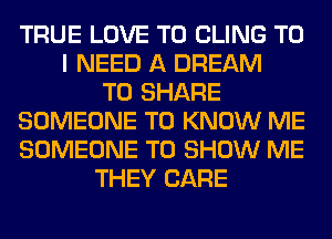 TRUE LOVE TO CLING TO
I NEED A DREAM
TO SHARE
SOMEONE TO KNOW ME
SOMEONE TO SHOW ME
THEY CARE