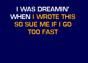 I WAS DREAMIN'
WHEN I WROTE THIS
80 SUE ME IF I GO

T00 FAST