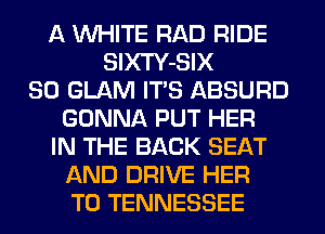 A WHITE RAD RIDE
SlXTY-SIX
SO GLAM ITS ABSURD
GONNA PUT HER
IN THE BACK SEAT
AND DRIVE HER
T0 TENNESSEE
