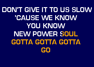 DON'T GIVE IT TO US SLOW
'CAUSE WE KNOW
YOU KNOW
NEW POWER SOUL
GOTTA GOTTA GOTTA
GO