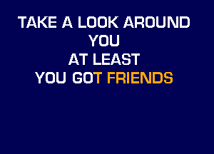 TAKE A LOOK AROUND
YOU
AT LEAST

YOU GOT FRIENDS