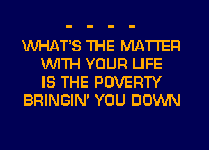 WHATS THE MATTER
1WITH YOUR LIFE
IS THE POVERTY

BRINGIN' YOU DOWN