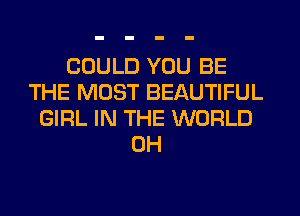 COULD YOU BE
THE MOST BEAUTIFUL
GIRL IN THE WORLD
0H