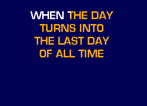 WHEN THE DAY
TURNS INTO
THE LAST DAY

OF ALL TIME