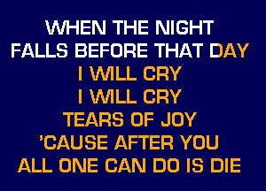 WHEN THE NIGHT
FALLS BEFORE THAT DAY
I WILL CRY
I WILL CRY
TEARS 0F JOY
'CAUSE AFTER YOU
ALL ONE CAN DO IS DIE