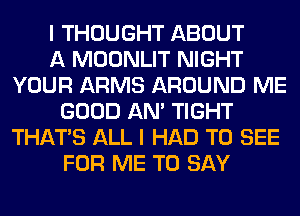 I THOUGHT ABOUT
A MOONLIT NIGHT
YOUR ARMS AROUND ME
GOOD AN' TIGHT
THAT'S ALL I HAD TO SEE
FOR ME TO SAY
